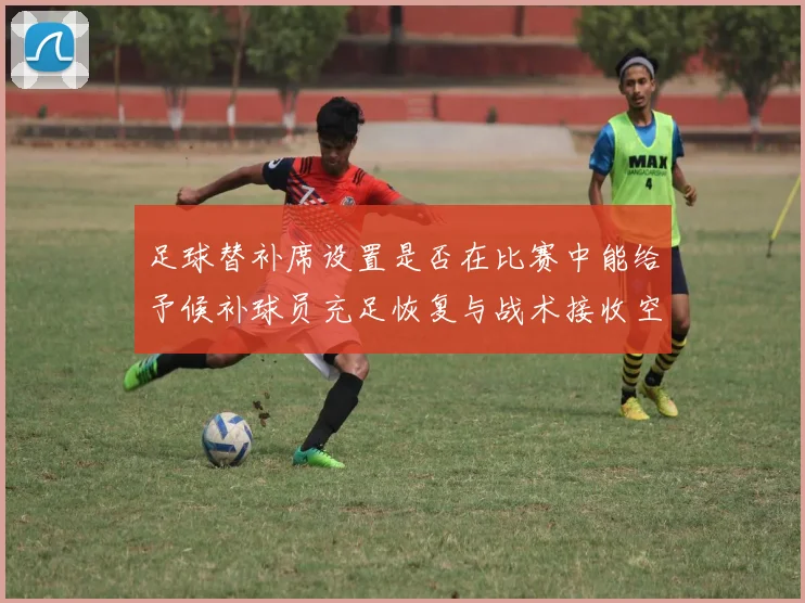足球替补席设置是否在比赛中能给予候补球员充足恢复与战术接收空间