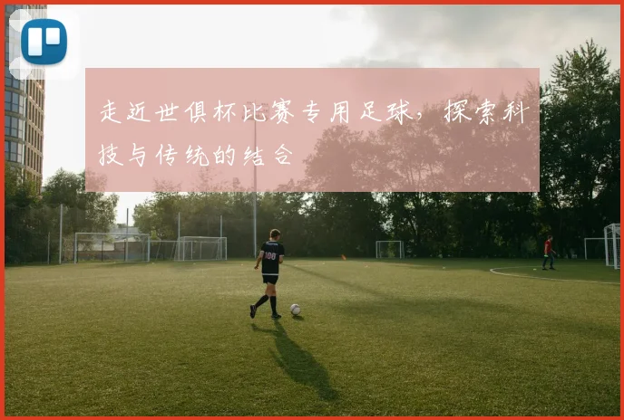 走近世俱杯比赛专用足球，探索科技与传统的结合
