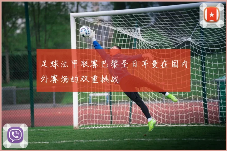 足球法甲联赛巴黎圣日耳曼在国内外赛场的双重挑战